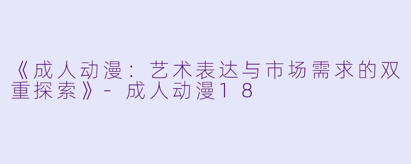 《成人动漫：艺术表达与市场需求的双重探索》-成人动漫18