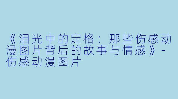 《泪光中的定格:那些伤感动漫图片背后的故事与情感》