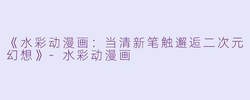 《水彩动漫画：当清新笔触邂逅二次元幻想》-水彩动漫画