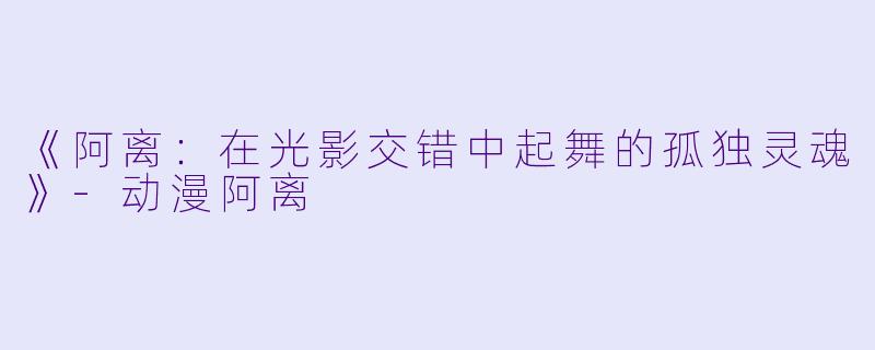 《阿离：在光影交错中起舞的孤独灵魂》-动漫阿离