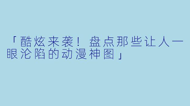 「酷炫来袭!盘点那些让人一眼沦陷的动漫神图」