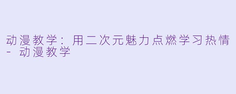 动漫教学：用二次元魅力点燃学习热情-动漫教学