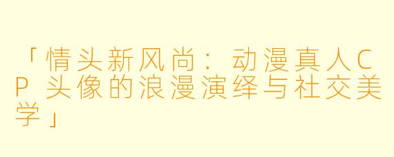 「情头新风尚：动漫真人CP头像的浪漫演绎与社交美学」