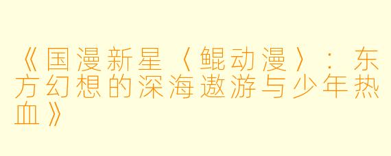 《国漫新星〈鲲动漫〉:东方幻想的深海遨游与少年热血》