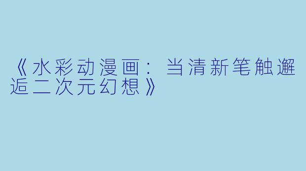 《水彩动漫画：当清新笔触邂逅二次元幻想》