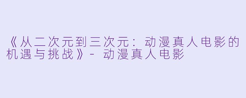 《从二次元到三次元:动漫真人电影的机遇与挑战》