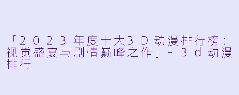 「2023年度十大3D动漫排行榜:视觉盛宴与剧情巅峰之作」