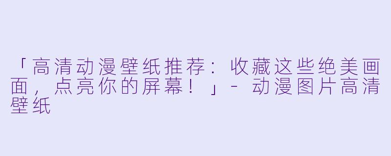 「高清动漫壁纸推荐：收藏这些绝美画面，点亮你的屏幕！」-动漫图片高清壁纸