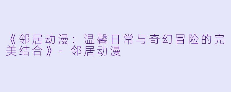 《邻居动漫：温馨日常与奇幻冒险的完美结合》-邻居动漫