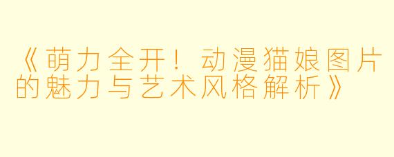 《萌力全开！动漫猫娘图片的魅力与艺术风格解析》