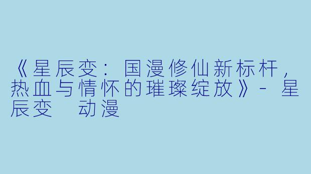 《星辰变：国漫修仙新标杆，热血与情怀的璀璨绽放》-星辰变 动漫