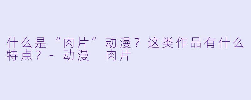 什么是“肉片”动漫?这类作品有什么特点?