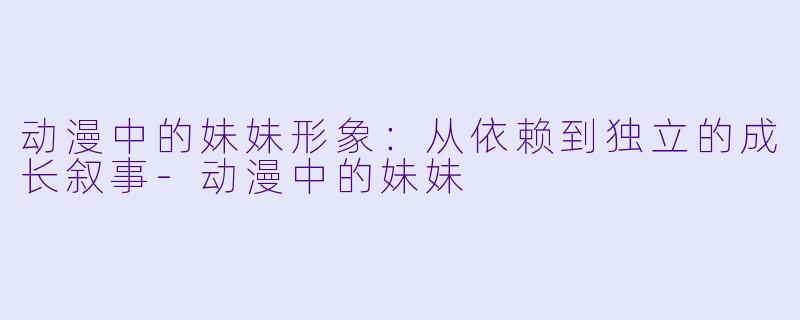 动漫中的妹妹形象：从依赖到独立的成长叙事-动漫中的妹妹