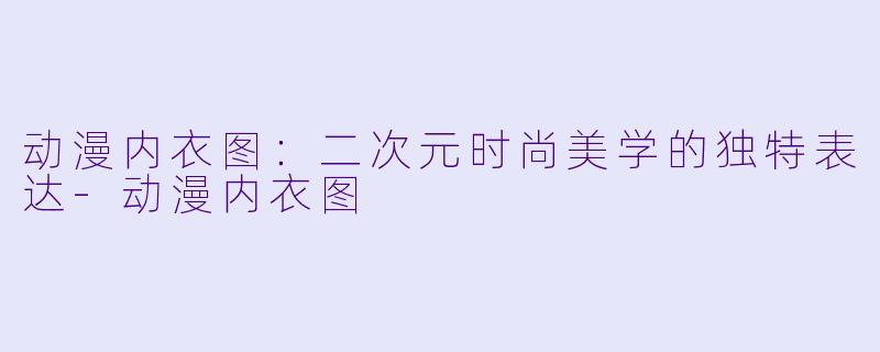 动漫内衣图:二次元时尚美学的独特表达