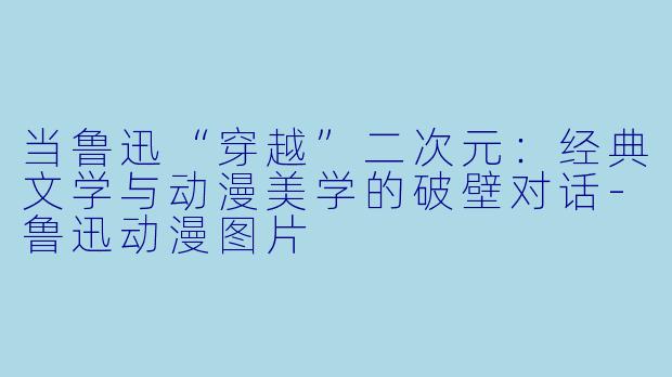 当鲁迅“穿越”二次元：经典文学与动漫美学的破壁对话-鲁迅动漫图片