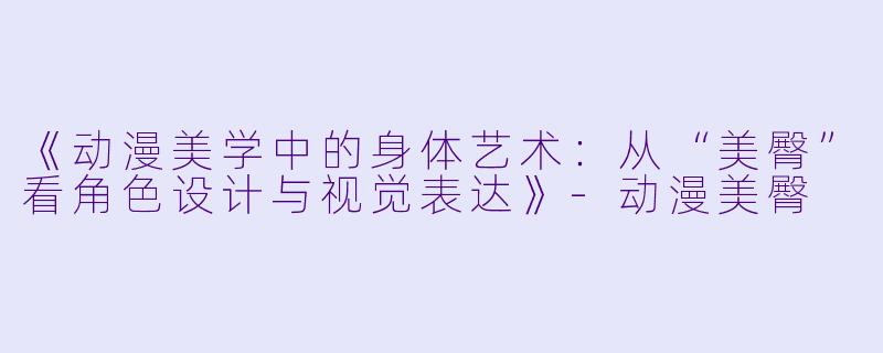 《动漫美学中的身体艺术:从“美臀”看角色设计与视觉表达》