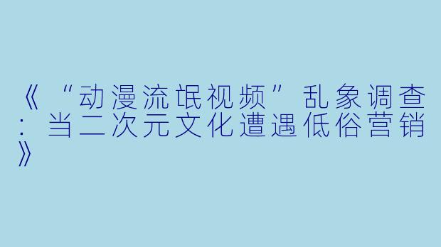《“动漫流氓视频”乱象调查：当二次元文化遭遇低俗营销》