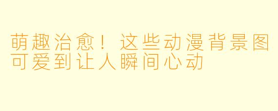 萌趣治愈！这些动漫背景图可爱到让人瞬间心动
