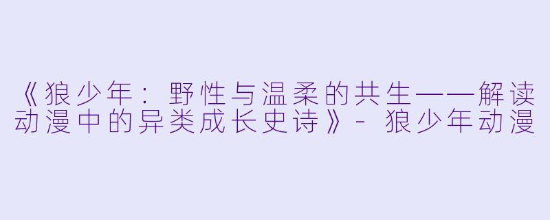 《狼少年：野性与温柔的共生——解读动漫中的异类成长史诗》-狼少年动漫