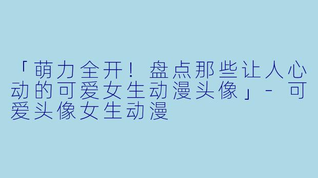 「萌力全开！盘点那些让人心动的可爱女生动漫头像」-可爱头像女生动漫