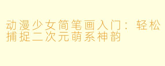 动漫少女简笔画入门：轻松捕捉二次元萌系神韵