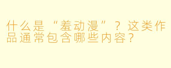 什么是“羞动漫”?这类作品通常包含哪些内容?