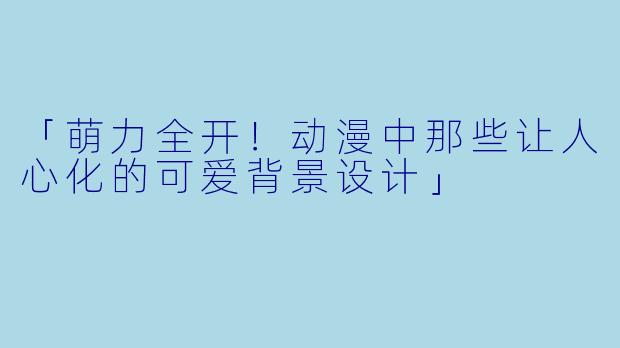 「萌力全开！动漫中那些让人心化的可爱背景设计」