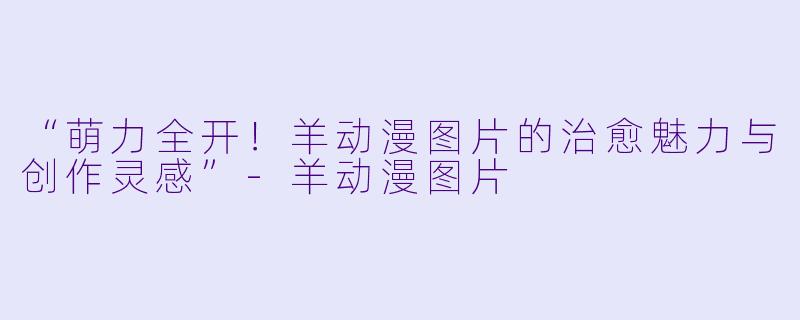 “萌力全开！羊动漫图片的治愈魅力与创作灵感”