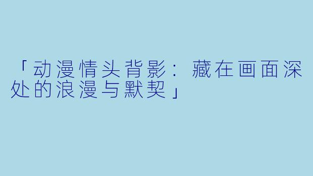 「动漫情头背影:藏在画面深处的浪漫与默契」