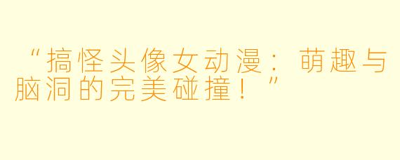 “搞怪头像女动漫：萌趣与脑洞的完美碰撞！”
