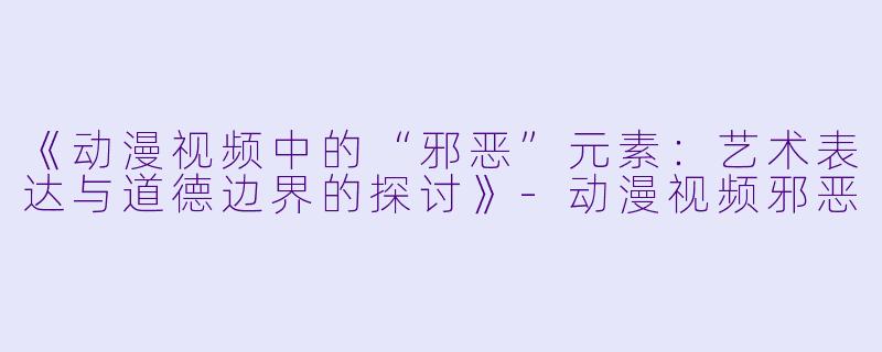 《动漫视频中的“邪恶”元素:艺术表达与道德边界的探讨》
