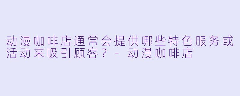 动漫咖啡店通常会提供哪些特色服务或活动来吸引顾客?
