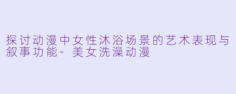 探讨动漫中女性沐浴场景的艺术表现与叙事功能-美女洗澡动漫