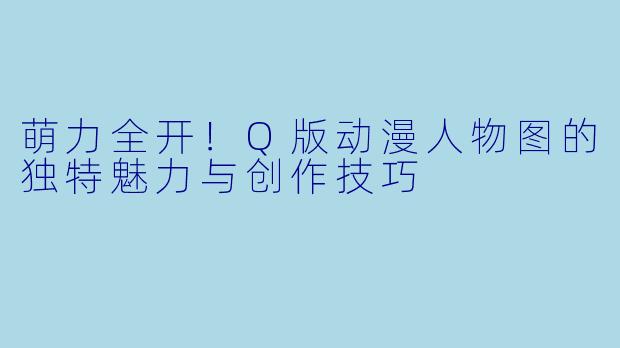 萌力全开！Q版动漫人物图的独特魅力与创作技巧