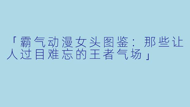 「霸气动漫女头图鉴：那些让人过目难忘的王者气场」