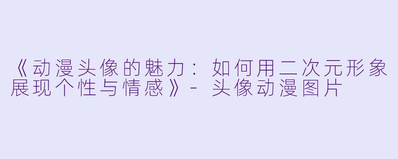《动漫头像的魅力：如何用二次元形象展现个性与情感》-头像动漫图片
