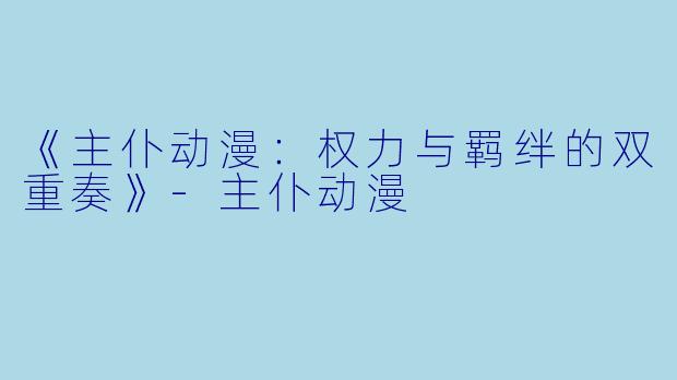 《主仆动漫：权力与羁绊的双重奏》-主仆动漫