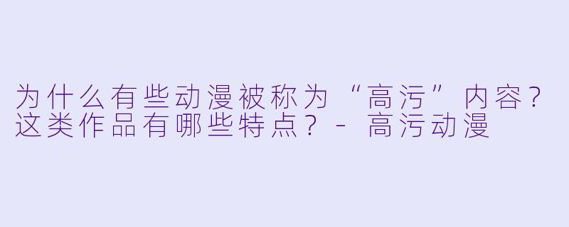 为什么有些动漫被称为“高污”内容?这类作品有哪些特点?