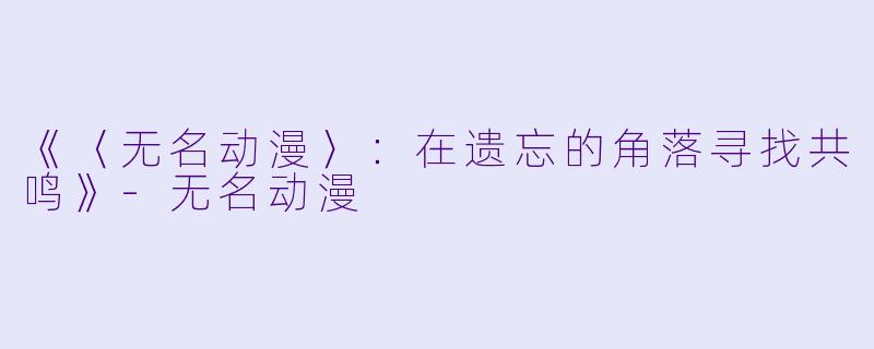 《〈无名动漫〉：在遗忘的角落寻找共鸣》-无名动漫