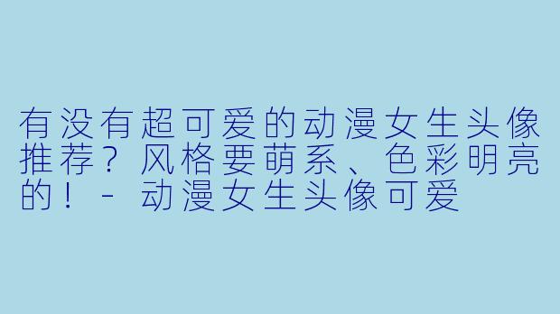 有没有超可爱的动漫女生头像推荐?风格要萌系、色彩明亮的!