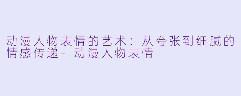 动漫人物表情的艺术：从夸张到细腻的情感传递-动漫人物表情