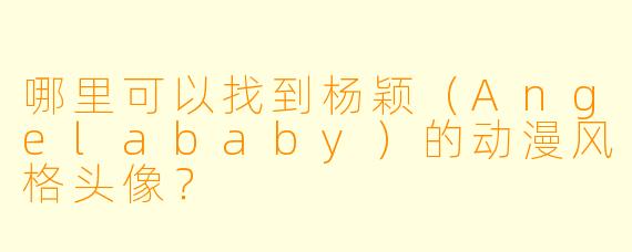 哪里可以找到杨颖(Angelababy)的动漫风格头像?