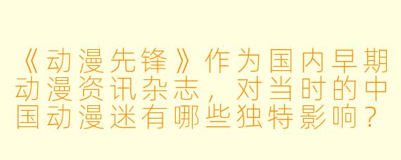 《动漫先锋》作为国内早期动漫资讯杂志,对当时的中国动漫迷有哪些独特影响?