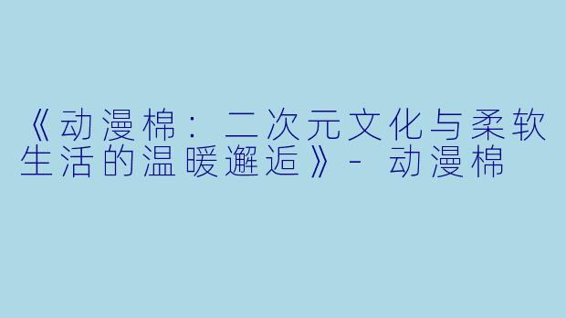 《动漫棉：二次元文化与柔软生活的温暖邂逅》-动漫棉