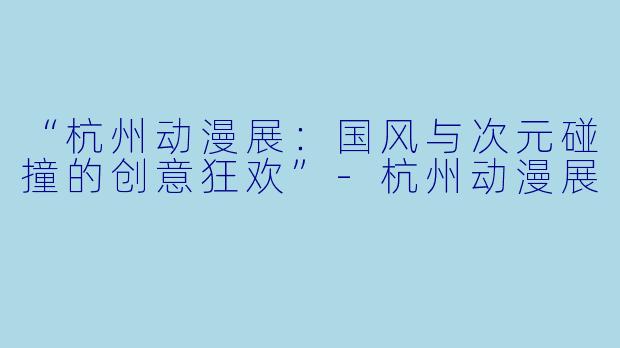 “杭州动漫展:国风与次元碰撞的创意狂欢”