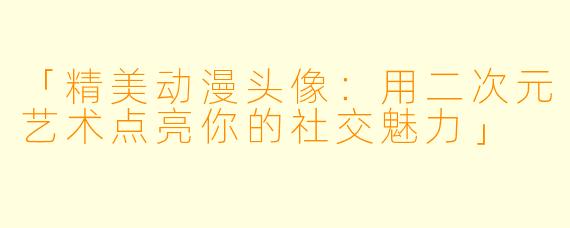 「精美动漫头像：用二次元艺术点亮你的社交魅力」