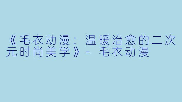 《毛衣动漫：温暖治愈的二次元时尚美学》-毛衣动漫