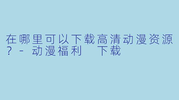 在哪里可以下载高清动漫资源？-动漫福利 下载