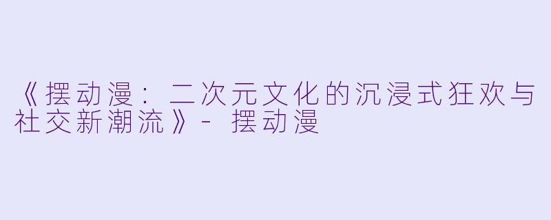 《摆动漫:二次元文化的沉浸式狂欢与社交新潮流》