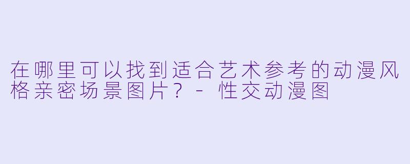 在哪里可以找到适合艺术参考的动漫风格亲密场景图片?
